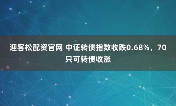 迎客松配资官网 中证转债指数收跌0.68%，70只可转债收涨