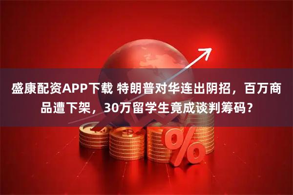 盛康配资APP下载 特朗普对华连出阴招，百万商品遭下架，30万留学生竟成谈判筹码？