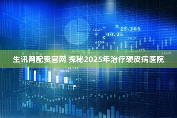 生讯网配资官网 探秘2025年治疗硬皮病医院