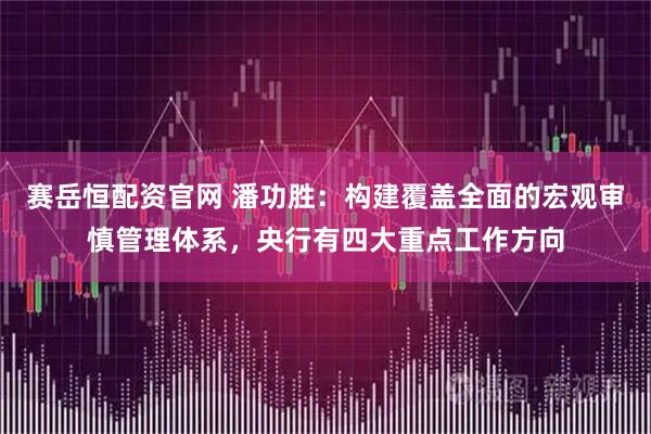 赛岳恒配资官网 潘功胜：构建覆盖全面的宏观审慎管理体系，央行有四大重点工作方向