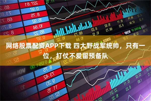 网络股票配资APP下载 四大野战军统帅,只有一位,打仗不爱留预备队