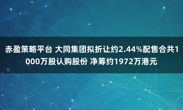 赤盈策略平台 大同集团拟折让约2.44%配售合共1000万股认购股份 净筹约1972万港元