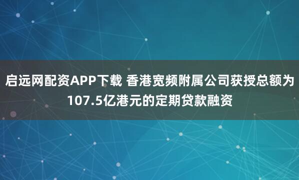 启远网配资APP下载 香港宽频附属公司获授总额为107.5亿港元的定期贷款融资