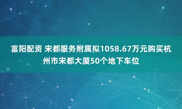 富阳配资 宋都服务附属拟1058.67万元购买杭州市宋都大厦50个地下车位