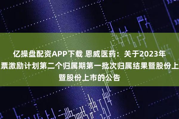 亿操盘配资APP下载 恩威医药：关于2023年限制性股票激励计划第二个归属期第一批次归属结果暨股份上市的公告