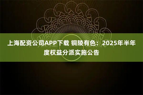 上海配资公司APP下载 铜陵有色：2025年半年度权益分派实施公告