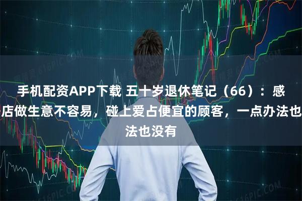 手机配资APP下载 五十岁退休笔记(66):感觉开店做生意不容易,碰上爱占便宜的顾客,一点办法也没有