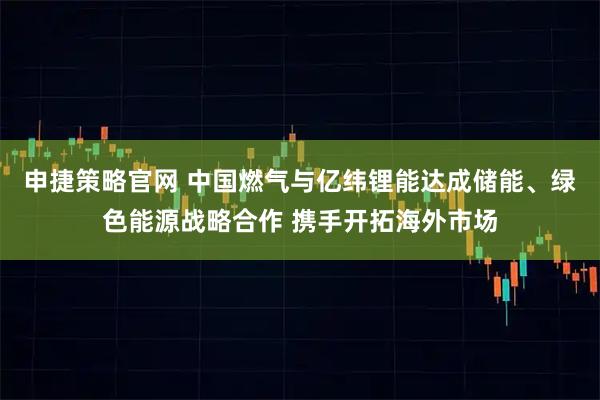 申捷策略官网 中国燃气与亿纬锂能达成储能、绿色能源战略合作 携手开拓海外市场
