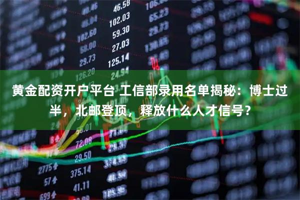 黄金配资开户平台 工信部录用名单揭秘：博士过半，北邮登顶，释放什么人才信号？