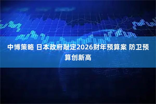 中博策略 日本政府敲定2026财年预算案 防卫预算创新高