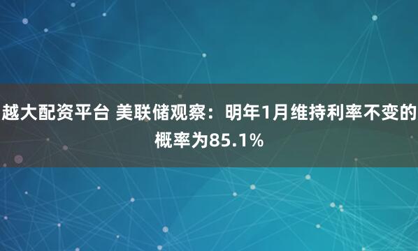 越大配资平台 美联储观察：明年1月维持利率不变的概率为85.1%