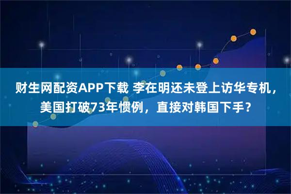 财生网配资APP下载 李在明还未登上访华专机，美国打破73年惯例，直接对韩国下手？