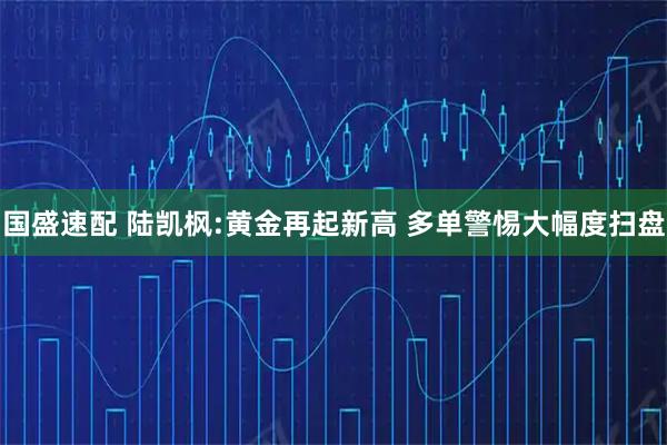 国盛速配 陆凯枫:黄金再起新高 多单警惕大幅度扫盘