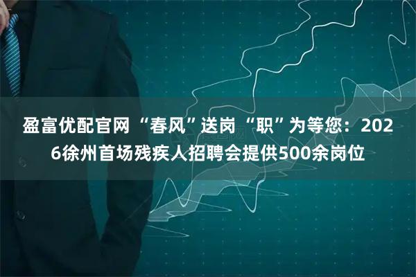盈富优配官网 “春风”送岗 “职”为等您：2026徐州首场残疾人招聘会提供500余岗位