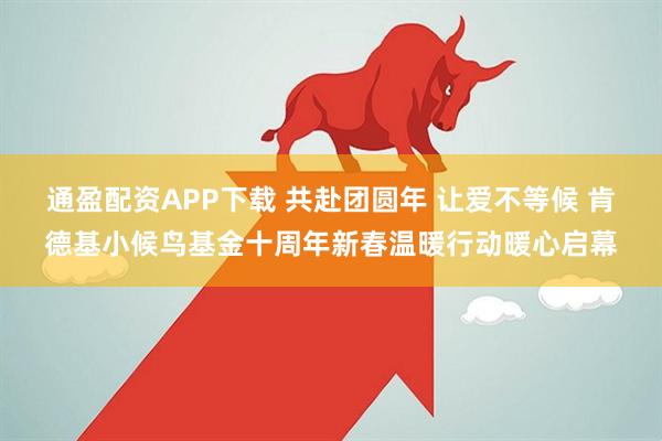通盈配资APP下载 共赴团圆年 让爱不等候 肯德基小候鸟基金十周年新春温暖行动暖心启幕