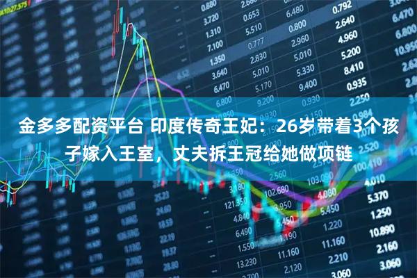 金多多配资平台 印度传奇王妃：26岁带着3个孩子嫁入王室，丈夫拆王冠给她做项链
