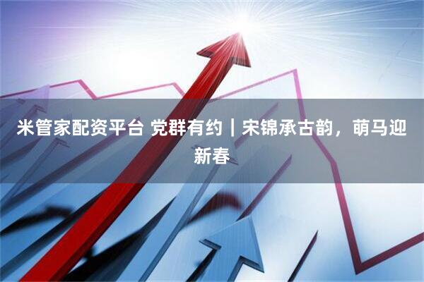 米管家配资平台 党群有约｜宋锦承古韵，萌马迎新春