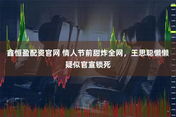 鑫恒盈配资官网 情人节前甜炸全网，王思聪懒懒疑似官宣锁死