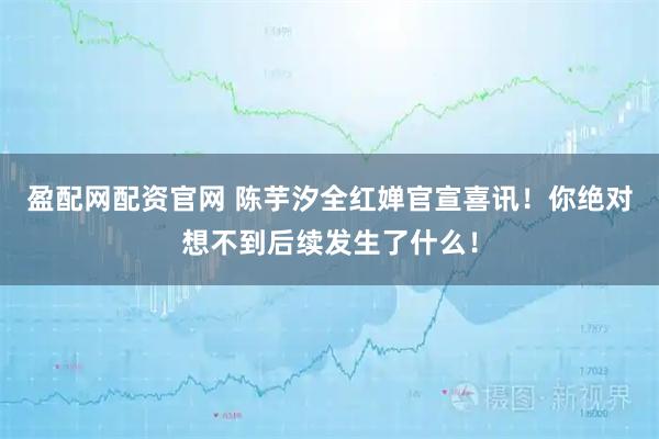 盈配网配资官网 陈芋汐全红婵官宣喜讯！你绝对想不到后续发生了什么！